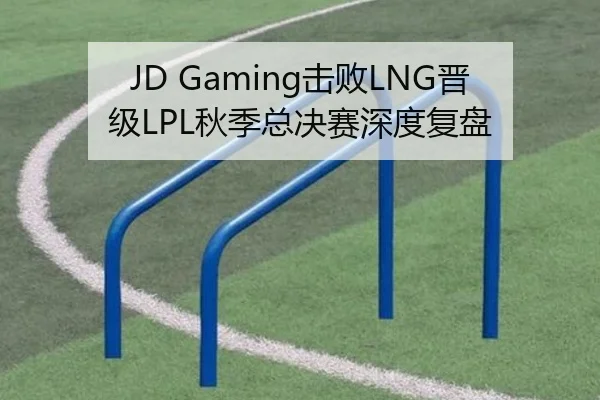 JD Gaming击败LNG晋级LPL秋季总决赛深度复盘